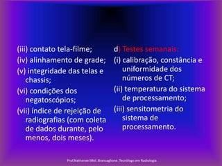 (iii) contato tela-filme;
(iv) alinhamento de grade;
(v) integridade das telas e
chassis;
(vi) condições dos
negatoscópios;
(vii) índice de rejeição de
radiografias (com coleta
de dados durante, pelo
menos, dois meses).

d) Testes semanais:
(i) calibração, constância e
uniformidade dos
números de CT;
(ii) temperatura do sistema
de processamento;
(iii) sensitometria do
sistema de
processamento.

Prof.Nathanael Mel. Brancaglione. Tecnólogo em Radiologia

 
