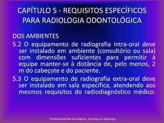 CAPÍTULO 5 - REQUISITOS ESPECÍFICOS
PARA RADIOLOGIA ODONTOLÓGICA
DOS AMBIENTES
5.2 O equipamento de radiografia intra-oral deve
ser instalado em ambiente (consultório ou sala)
com dimensões suficientes para permitir à
equipe manter-se à distância de, pelo menos, 2
m do cabeçote e do paciente.
5.3 O equipamento de radiografia extra-oral deve
ser instalado em sala específica, atendendo aos
mesmos requisitos do radiodiagnóstico médico.

Prof.Nathanael Mel. Brancaglione. Tecnólogo em Radiologia

 