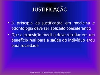 JUSTIFICAÇÃO
• O princípio da justificação em medicina e
odontologia deve ser aplicado considerando
• Que a exposição médica deve resultar em um
benefício real para a saúde do indivíduo e/ou
para sociedade

Prof.Nathanael Mel. Brancaglione. Tecnólogo em Radiologia

 