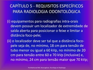 CAPÍTULO 5 - REQUISITOS ESPECÍFICOS
PARA RADIOLOGIA ODONTOLÓGICA
(i) equipamentos para radiografias intra-orais
devem possuir um localizador de extremidade de
saída aberta para posicionar o feixe e limitar a
distância foco-pele;
(ii) o localizador deve ser tal que a distância focopele seja de, no mínimo, 18 cm para tensão de
tubo menor ou igual a 60 kVp, no mínimo de 20
cm para tensão entre 60 e 70 kVp (inclusive) e,
no mínimo, 24 cm para tensão maior que 70 kVp;
Prof.Nathanael Mel. Brancaglione. Tecnólogo em Radiologia

 