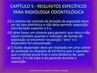 CAPÍTULO 5 - REQUISITOS ESPECÍFICOS
PARA RADIOLOGIA ODONTOLÓGICA
(ii) o sistema de controle da duração da exposição deve
ser do tipo eletrônico e não deve permitir exposição
com duração superior a 5 s;
(iii) deve haver um sistema para garantir que raios-x não
sejam emitidos quando o indicador de tempo de
exposição se encontrar na posição "zero" e o
disparador for pressionado.
g) O botão disparador deve ser instalado em uma cabine
de proteção ou disposto de tal forma que o operador
que o maneje possa ficar a uma distância de, pelo
menos, 2 m do tubo e do paciente durante a
exposição.
Prof.Nathanael Mel. Brancaglione. Tecnólogo em Radiologia

 