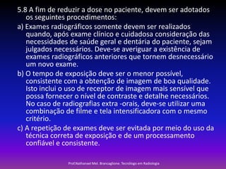 5.8 A fim de reduzir a dose no paciente, devem ser adotados
os seguintes procedimentos:
a) Exames radiográficos somente devem ser realizados
quando, após exame clínico e cuidadosa consideração das
necessidades de saúde geral e dentária do paciente, sejam
julgados necessários. Deve-se averiguar a existência de
exames radiográficos anteriores que tornem desnecessário
um novo exame.
b) O tempo de exposição deve ser o menor possível,
consistente com a obtenção de imagem de boa qualidade.
Isto inclui o uso de receptor de imagem mais sensível que
possa fornecer o nível de contraste e detalhe necessários.
No caso de radiografias extra -orais, deve-se utilizar uma
combinação de filme e tela intensificadora com o mesmo
critério.
c) A repetição de exames deve ser evitada por meio do uso da
técnica correta de exposição e de um processamento
confiável e consistente.
Prof.Nathanael Mel. Brancaglione. Tecnólogo em Radiologia

 