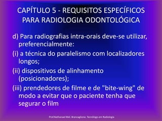 CAPÍTULO 5 - REQUISITOS ESPECÍFICOS
PARA RADIOLOGIA ODONTOLÓGICA
d) Para radiografias intra-orais deve-se utilizar,
preferencialmente:
(i) a técnica do paralelismo com localizadores
longos;
(ii) dispositivos de alinhamento
(posicionadores);
(iii) prendedores de filme e de "bite-wing" de
modo a evitar que o paciente tenha que
segurar o film
Prof.Nathanael Mel. Brancaglione. Tecnólogo em Radiologia

 