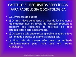 CAPÍTULO 5 - REQUISITOS ESPECÍFICOS
PARA RADIOLOGIA ODONTOLÓGICA
• 5.11 Proteção do público
• a) O titular deve demonstrar através de levantamento
radiométrico que os níveis de radiação produzidos
atendem aos requisitos de restrição de dose
estabelecidos neste Regulamento.
• b) O acesso à sala onde exista aparelho de raios-x deve
ser limitado durante os exames radiológicos.
• c) Uma sala de raios-x não deve ser utilizada
simultaneamente para mais que um exame
Radiológico.
Prof.Nathanael Mel. Brancaglione. Tecnólogo em Radiologia

 