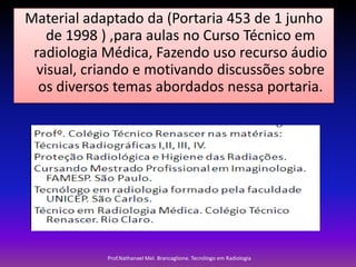 Material adaptado da (Portaria 453 de 1 junho
de 1998 ) ,para aulas no Curso Técnico em
radiologia Médica, Fazendo uso recurso áudio
visual, criando e motivando discussões sobre
os diversos temas abordados nessa portaria.

Prof.Nathanael Mel. Brancaglione. Tecnólogo em Radiologia

 