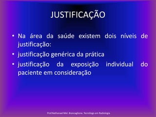 JUSTIFICAÇÃO
• Na área da saúde existem dois níveis de
justificação:
• justificação genérica da prática
• justificação da exposição individual do
paciente em consideração

Prof.Nathanael Mel. Brancaglione. Tecnólogo em Radiologia

 