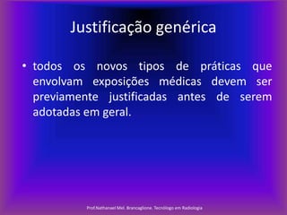 Justificação genérica
• todos os novos tipos de práticas que
envolvam exposições médicas devem ser
previamente justificadas antes de serem
adotadas em geral.

Prof.Nathanael Mel. Brancaglione. Tecnólogo em Radiologia

 
