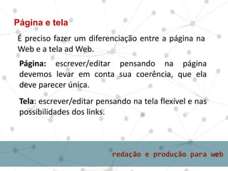 Página e tela
É preciso fazer um diferenciação entre a página na
Web e a tela ad Web.
Página: escrever/editar pensando na página
devemos levar em conta sua coerência, que ela
deve parecer única.
Tela: escrever/editar pensando na tela flexível e nas
possibilidades dos links.
 