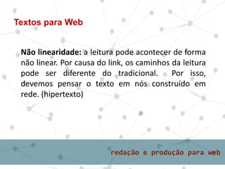 Textos para Web
Não linearidade: a leitura pode acontecer de forma
não linear. Por causa do link, os caminhos da leitura
pode ser diferente do tradicional. Por isso,
devemos pensar o texto em nós construído em
rede. (hipertexto)
 
