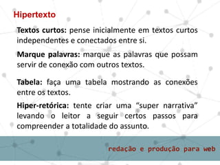 Hipertexto
Textos curtos: pense inicialmente em textos curtos
independentes e conectados entre si.
Tabela: faça uma tabela mostrando as conexões
entre os textos.
Marque palavras: marque as palavras que possam
servir de conexão com outros textos.
Hiper-retórica: tente criar uma “super narrativa”
levando o leitor a seguir certos passos para
compreender a totalidade do assunto.
 