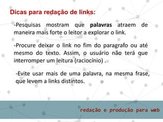 Dicas para redação de links:
-Pesquisas mostram que palavras atraem de
maneira mais forte o leitor a explorar o link.
-Procure deixar o link no fim do paragrafo ou até
mesmo do texto. Assim, o usuário não terá que
interromper um leitura (raciocínio) .
-Evite usar mais de uma palavra, na mesma frase,
que levem a links distintos.
 