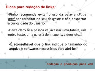 Dicas para redação de links:
-Pinho recomenda evitar o uso da palavra clique
aqui por acreditar no seu desgaste e não despertar
a curiosidade do usuário.
-Deixe claro se a pessoa vai acessar uma tabela, um
outro texto, uma galeria de imagens, vídeos etc...
-É aconselhável que o link indique o tamanho do
arquivo e softwares necessários para abri-los.
 