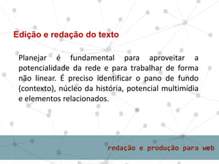 Edição e redação do texto
Planejar é fundamental para aproveitar a
potencialidade da rede e para trabalhar de forma
não linear. É preciso identificar o pano de fundo
(contexto), núcleo da história, potencial multimídia
e elementos relacionados.
 