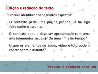 Edição e redação do texto
O contexto pede uma página própria. Já há algo
feito sobre o assunto.
Procure identificar os seguintes aspectos:
O contexto pode e deve ser apresentado com uma
arte (elementos visuais)? Ou uma linha do tempo?
O que os elementos de áudio, vídeo e foto podem
contar sobre o assunto?
 