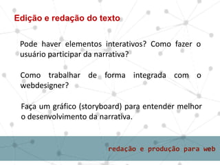 Edição e redação do texto
Pode haver elementos interativos? Como fazer o
usuário participar da narrativa?
Como trabalhar de forma integrada com o
webdesigner?
Faça um gráfico (storyboard) para entender melhor
o desenvolvimento da narrativa.
 