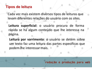 Tipos de leitura
Cada vez mais existem diversos tipos de leituras que
levam diferentes relações do usuário com os sites.
Leitura superficial: o usuário procura de forma
rápida se há algum conteúdo que lhe interessa na
página.
Leitura por varrimento: o usuário se detém sobre
um texto faz uma leitura das partes especificas que
podem lhe interessar mais.
 