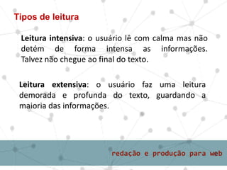 Tipos de leitura
Leitura intensiva: o usuário lê com calma mas não
detém de forma intensa as informações.
Talvez não chegue ao final do texto.
Leitura extensiva: o usuário faz uma leitura
demorada e profunda do texto, guardando a
maioria das informações.
 