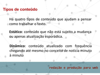 Há quatro tipos de conteúdo que ajudam a pensar
como trabalhar o texto.
Tipos de conteúdo
Estático: conteúdo que não está sujeito a mudança
ou apenas atualização esporádica.
Dinâmico: conteúdo atualizado com frequência
chegando até mesmo no conceito de notícia minuto
à minuto
 