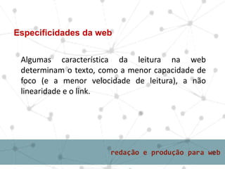 Especificidades da web
Algumas característica da leitura na web
determinam o texto, como a menor capacidade de
foco (e a menor velocidade de leitura), a não
linearidade e o link.
 