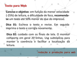 Texto para Web
Conciso e objetivo: em função da menor velocidade
(-25%) de leitura, e dificuldade de foco, recomenda-
se um texto até 50% menor do que do impresso.
Dica 01: Escreva o texto e revise. Em seguida
imprima o texto e corrigia novamente.
Dica 02: cuidado com os finais de tela. O monitor
comporta em geral 20 linhas. Use subtópicos para
manter a coerência e facilitar a localização da
leitura.
 