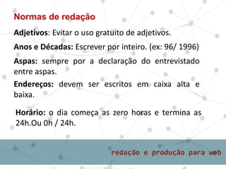 Normas de redação
Adjetivos: Evitar o uso gratuito de adjetivos.
Anos e Décadas: Escrever por inteiro. (ex: 96/ 1996)
Aspas: sempre por a declaração do entrevistado
entre aspas.
Endereços: devem ser escritos em caixa alta e
baixa.
Horário: o dia começa as zero horas e termina as
24h.Ou 0h / 24h.
 