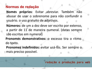 Normas de redação
Nomes próprios: Evitar abreviar. Também não
abusar de usar o sobrenome para não confundir o
usuário. o uso gratuito de adjetivos.
Pronomes demonstrativos: o excesso tira o ritmo
do texto.
Pronomes indefinidos: evitar usá-los. Ser sempre o
mais preciso possível.
Números: de um a dez deve ser escrito por extenso,
a partir de 11 de maneira numeral. (datas sempre
são escritas em numeral)
 