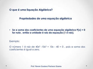 Prof. Renan Gustavo Pacheco Soares
Propriedades de uma equação algébrica
O que é uma Equação Algébrica?
• Se a soma dos coeficientes de uma equação algébrica P(x) = 0
for nula , então a unidade é raiz da equação (1 é raiz).
Exemplo:
O número 1 é raiz de 40x5 -10x3 + 10x - 40 = 0 , pois a soma dos
coeficientes é igual a zero.
 