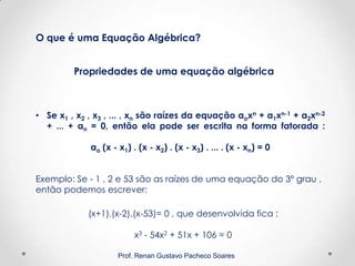 Prof. Renan Gustavo Pacheco Soares
Propriedades de uma equação algébrica
O que é uma Equação Algébrica?
• Se x1 , x2 , x3 , ... , xn são raízes da equação aoxn + a1xn-1 + a2xn-2
+ ... + an = 0, então ela pode ser escrita na forma fatorada :
ao (x - x1) . (x - x2) . (x - x3) . ... . (x - xn) = 0
Exemplo: Se - 1 , 2 e 53 são as raízes de uma equação do 3º grau ,
então podemos escrever:
(x+1).(x-2).(x-53)= 0 , que desenvolvida fica :
x3 - 54x2 + 51x + 106 = 0
 