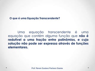 Prof. Renan Gustavo Pacheco Soares
Uma equação transcendente é uma
equação que contém alguma função que não é
redutível a uma fração entre polinômios, e cuja
solução não pode ser expressa através de funções
elementares.
O que é uma Equação Transcendente?
 