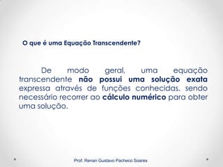 Prof. Renan Gustavo Pacheco Soares
De modo geral, uma equação
transcendente não possui uma solução exata
expressa através de funções conhecidas, sendo
necessário recorrer ao cálculo numérico para obter
uma solução.
O que é uma Equação Transcendente?
 