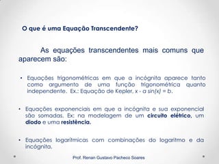Prof. Renan Gustavo Pacheco Soares
As equações transcendentes mais comuns que
aparecem são:
O que é uma Equação Transcendente?
• Equações logarítmicas com combinações do logaritmo e da
incógnita.
• Equações trigonométricas em que a incógnita aparece tanto
como argumento de uma função trigonométrica quanto
independente. Ex.: Equação de Kepler, x - a sin(x) = b.
• Equações exponenciais em que a incógnita e sua exponencial
são somadas. Ex: na modelagem de um circuito elétrico, um
diodo e uma resistência.
 