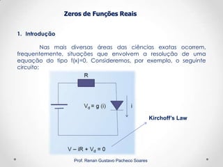Zeros de Funções Reais
1. Introdução
Nas mais diversas áreas das ciências exatas ocorrem,
frequentemente, situações que envolvem a resolução de uma
equação do tipo f(x)=0. Consideremos, por exemplo, o seguinte
circuito:
Prof. Renan Gustavo Pacheco Soares
Kirchoff’s Law
 