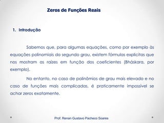Zeros de Funções Reais
1. Introdução
Prof. Renan Gustavo Pacheco Soares
Sabemos que, para algumas equações, como por exemplo às
equações polinomiais do segundo grau, existem fórmulas explicitas que
nos mostram as raízes em função dos coeficientes (Bháskara, por
exemplo).
No entanto, no caso de polinômios de grau mais elevado e no
caso de funções mais complicadas, é praticamente impossível se
achar zeros exatamente.
 