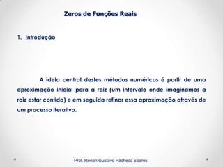 Zeros de Funções Reais
1. Introdução
Prof. Renan Gustavo Pacheco Soares
A ideia central destes métodos numéricos é partir de uma
aproximação inicial para a raiz (um intervalo onde imaginamos a
raiz estar contida) e em seguida refinar essa aproximação através de
um processo iterativo.
 