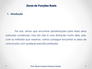 Zeros de Funções Reais
1. Introdução
Prof. Renan Gustavo Pacheco Soares
Por isso, temos que encontrar aproximações para esses zeros
(soluções numéricas), mas isto não é uma limitação muito séria, pois,
com os métodos que veremos, vamos conseguir encontrar os zeros de
uma função com qualquer precisão prefixada.
 