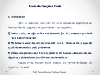 Zeros de Funções Reais
1. Introdução
Prof. Renan Gustavo Pacheco Soares
Para se calcular uma raiz de uma equação algébrica ou
transcendente, algumas etapas devem ser seguidas:
1) Isolar a raiz, ou seja, achar um intervalo [ a ; b ], o menor possível,
que contenha a raiz;
2) Melhorar o valor da raiz aproximada, isto é, refiná-la até o grau de
exatidão requerido pelo problema.
Alguns livros, trazem essas etapas de forma análoga, da
seguinte maneira:
3) Utilizar programas que traçam gráficos de funções disponíveis em
algumas calculadoras ou softwares matemáticos.
 