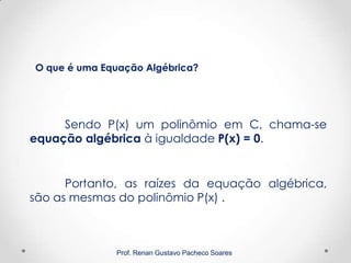 Prof. Renan Gustavo Pacheco Soares
Sendo P(x) um polinômio em C, chama-se
equação algébrica à igualdade P(x) = 0.
O que é uma Equação Algébrica?
Portanto, as raízes da equação algébrica,
são as mesmas do polinômio P(x) .
 