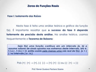 Zeros de Funções Reais
Fase I: Isolamento das Raízes
Prof. Renan Gustavo Pacheco Soares
Nesta fase é feita uma análise teórica e gráfica da função
f(x). É importante ressaltar que o sucesso da fase II depende
fortemente da precisão desta análise. Na analise teórica, usamos
frequentemente o Teorema de Bolzano:
Pois (+) (+) → (+), (-) (-) → (+); (+) (-) ou (-) (+) → (-)
 