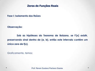 Zeros de Funções Reais
Fase I: Isolamento das Raízes
Prof. Renan Gustavo Pacheco Soares
Observação:
Sob as hipóteses do Teorema de Bolzano, se f’(x) existir,
preservando sinal dentro de (a, b), então este intervalo contém um
único zero de f(x).
Graficamente, temos:
 