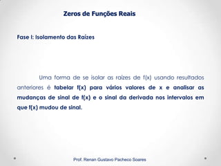 Zeros de Funções Reais
Fase I: Isolamento das Raízes
Prof. Renan Gustavo Pacheco Soares
Uma forma de se isolar as raízes de f(x) usando resultados
anteriores é tabelar f(x) para vários valores de x e analisar as
mudanças de sinal de f(x) e o sinal da derivada nos intervalos em
que f(x) mudou de sinal.
 