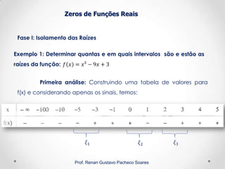 Zeros de Funções Reais
Fase I: Isolamento das Raízes
Prof. Renan Gustavo Pacheco Soares
Exemplo 1: Determinar quantas e em quais intervalos são e estão as
raízes da função:
Primeira análise: Construindo uma tabela de valores para
f(x) e considerando apenas os sinais, temos:
 