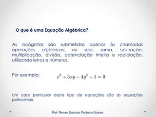 Prof. Renan Gustavo Pacheco Soares
O que é uma Equação Algébrica?
As incógnitas são submetidas apenas às chamadas
operações algébricas, ou seja, soma, subtração,
multiplicação, divisão, potenciação inteira e radiciação,
utilizando letras e números.
Por exemplo:
Um caso particular deste tipo de equações são as equações
polinomiais.
 