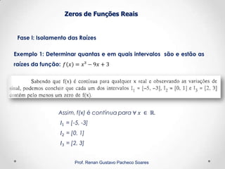 Zeros de Funções Reais
Fase I: Isolamento das Raízes
Prof. Renan Gustavo Pacheco Soares
Exemplo 1: Determinar quantas e em quais intervalos são e estão as
raízes da função:
 