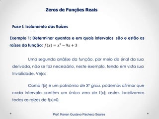 Zeros de Funções Reais
Fase I: Isolamento das Raízes
Prof. Renan Gustavo Pacheco Soares
Exemplo 1: Determinar quantas e em quais intervalos são e estão as
raízes da função:
Como f(x) é um polinômio de 3º grau, podemos afirmar que
cada intervalo contém um único zero de f(x); assim, localizamos
todas as raízes de f(x)=0.
Uma segunda análise da função, por meio do sinal da sua
derivada, não se faz necessário, neste exemplo, tendo em vista sua
trivialidade. Veja:
 