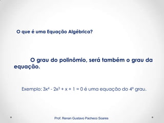 Prof. Renan Gustavo Pacheco Soares
O grau do polinômio, será também o grau da
equação.
Exemplo: 3x4 - 2x3 + x + 1 = 0 é uma equação do 4º grau.
O que é uma Equação Algébrica?
 