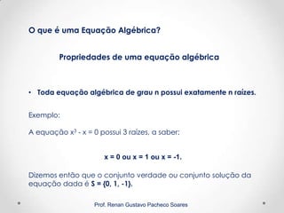Prof. Renan Gustavo Pacheco Soares
Propriedades de uma equação algébrica
O que é uma Equação Algébrica?
• Toda equação algébrica de grau n possui exatamente n raízes.
Exemplo:
A equação x3 - x = 0 possui 3 raízes, a saber:
x = 0 ou x = 1 ou x = -1.
Dizemos então que o conjunto verdade ou conjunto solução da
equação dada é S = {0, 1, -1}.
 