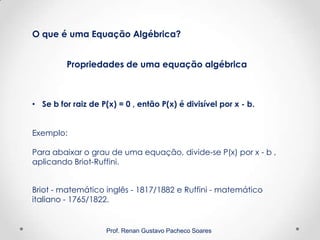 Prof. Renan Gustavo Pacheco Soares
Propriedades de uma equação algébrica
O que é uma Equação Algébrica?
• Se b for raiz de P(x) = 0 , então P(x) é divisível por x - b.
Exemplo:
Para abaixar o grau de uma equação, divide-se P(x) por x - b ,
aplicando Briot-Ruffini.
Briot - matemático inglês - 1817/1882 e Ruffini - matemático
italiano - 1765/1822.
 