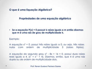 Prof. Renan Gustavo Pacheco Soares
Propriedades de uma equação algébrica
O que é uma Equação Algébrica?
• Se a equação P(x) = 0 possuir k raízes iguais a m então dizemos
que m é uma raiz de grau de multiplicidade k.
Exemplo:
A equação x3 = 0, possui três raízes iguais a 0, ou seja, três raízes
nulas com ordem de multiplicidade 3 (raízes triplas).
A equação do segundo grau x2 - 8x + 16 = 0, possui duas raízes
reais iguais a 4, (x’ = x’’ = 4). Dizemos, então, que 4 é uma raiz
dupla ou de ordem de multiplicidade dois.
 
