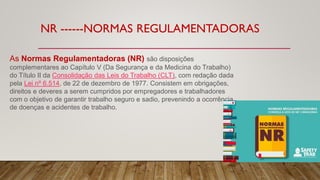 NR ------NORMAS REGULAMENTADORAS
As Normas Regulamentadoras (NR) são disposições
complementares ao Capítulo V (Da Segurança e da Medicina do Trabalho)
do Título II da Consolidação das Leis do Trabalho (CLT), com redação dada
pela Lei nº 6.514, de 22 de dezembro de 1977. Consistem em obrigações,
direitos e deveres a serem cumpridos por empregadores e trabalhadores
com o objetivo de garantir trabalho seguro e sadio, prevenindo a ocorrência
de doenças e acidentes de trabalho.
 