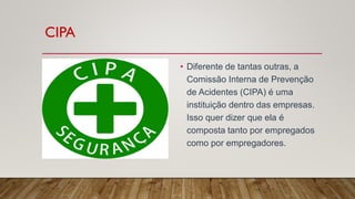 CIPA
• Diferente de tantas outras, a
Comissão Interna de Prevenção
de Acidentes (CIPA) é uma
instituição dentro das empresas.
Isso quer dizer que ela é
composta tanto por empregados
como por empregadores.
 